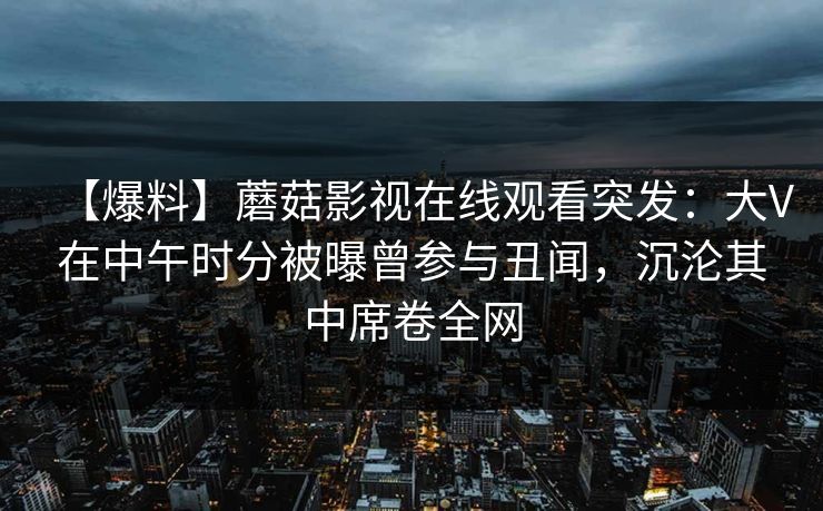 【爆料】蘑菇影视在线观看突发：大V在中午时分被曝曾参与丑闻，沉沦其中席卷全网