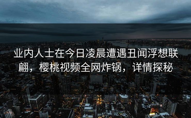 业内人士在今日凌晨遭遇丑闻浮想联翩,樱桃视频全网炸锅,详情探秘 业内人士在今日凌晨遭遇丑闻浮想联翩,樱桃视频全网炸锅,详情探秘