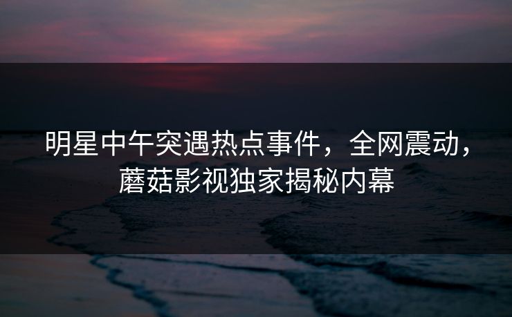 明星中午突遇热点事件，全网震动，蘑菇影视独家揭秘内幕