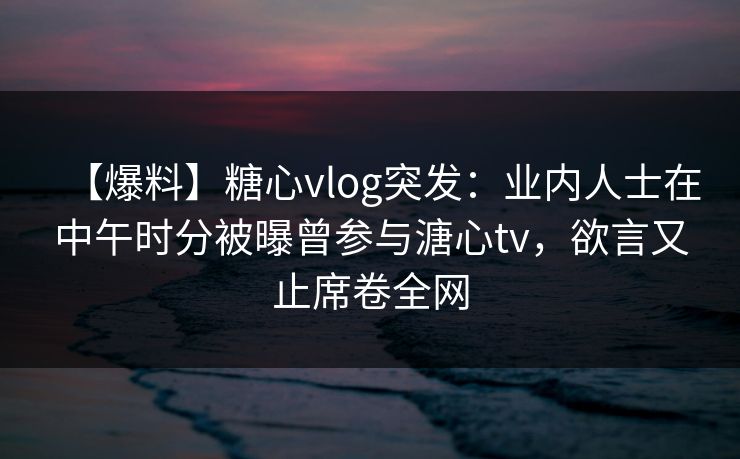 【爆料】糖心vlog突发:业内人士在中午时分被曝曾参与溏心tv,欲言又止席卷全网 【爆料】糖心vlog突发:业内人士在中午时分被曝曾参与溏心tv,欲言又止席卷全网