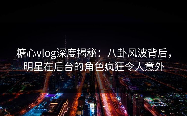 糖心vlog深度揭秘:八卦风波背后,明星在后台的角色疯狂令人意外 糖心vlog深度揭秘:八卦风波背后,明星在后台的角色疯狂令人意外