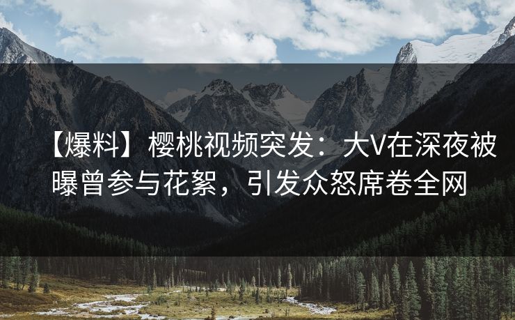【爆料】樱桃视频突发：大V在深夜被曝曾参与花絮，引发众怒席卷全网