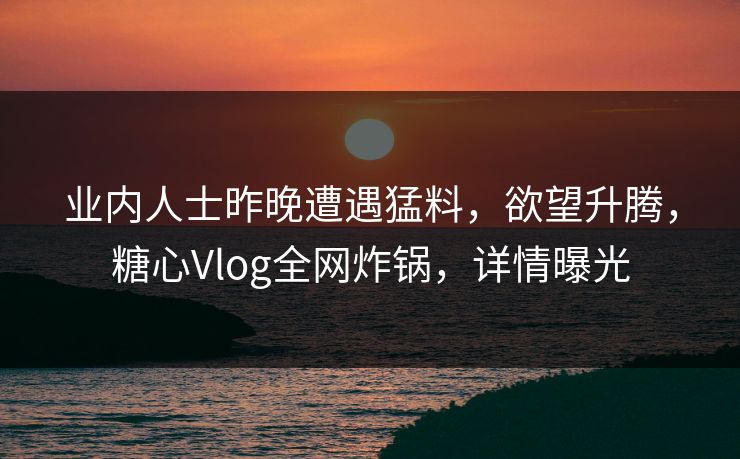业内人士昨晚遭遇猛料，欲望升腾，糖心Vlog全网炸锅，详情曝光