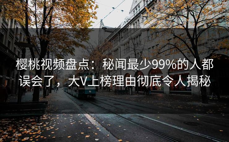 樱桃视频盘点:秘闻最少99%的人都误会了,大V上榜理由彻底令人揭秘 樱桃视频盘点:秘闻最少99%的人都误会了,大V上榜理由彻底令人揭秘