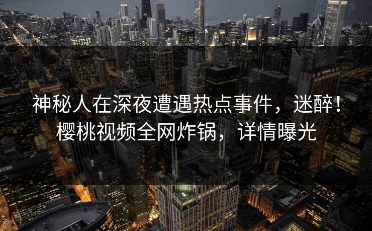 神秘人在深夜遭遇热点事件,迷醉!樱桃视频全网炸锅,详情曝光 神秘人在深夜遭遇热点事件,迷醉!樱桃视频全网炸锅,详情曝光