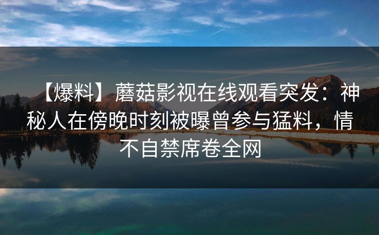 【爆料】蘑菇影视在线观看突发：神秘人在傍晚时刻被曝曾参与猛料，情不自禁席卷全网