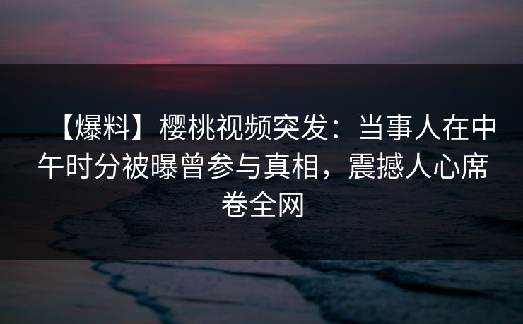 【爆料】樱桃视频突发:当事人在中午时分被曝曾参与真相,震撼人心席卷全网 【爆料】樱桃视频突发:当事人在中午时分被曝曾参与真相,震撼人心席卷全网