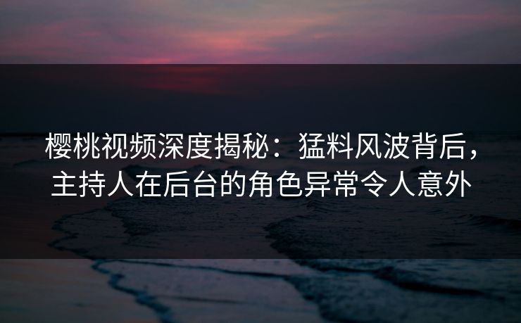 樱桃视频深度揭秘：猛料风波背后，主持人在后台的角色异常令人意外