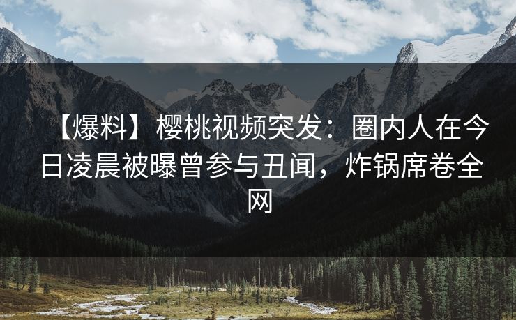 【爆料】樱桃视频突发:圈内人在今日凌晨被曝曾参与丑闻,炸锅席卷全网 【爆料】樱桃视频突发:圈内人在今日凌晨被曝曾参与丑闻,炸锅席卷全网