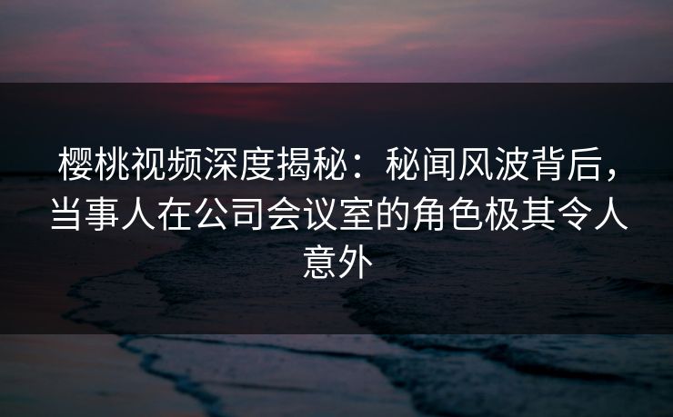 樱桃视频深度揭秘:秘闻风波背后,当事人在公司会议室的角色极其令人意外 樱桃视频深度揭秘:秘闻风波背后,当事人在公司会议室的角色极其令人意外
