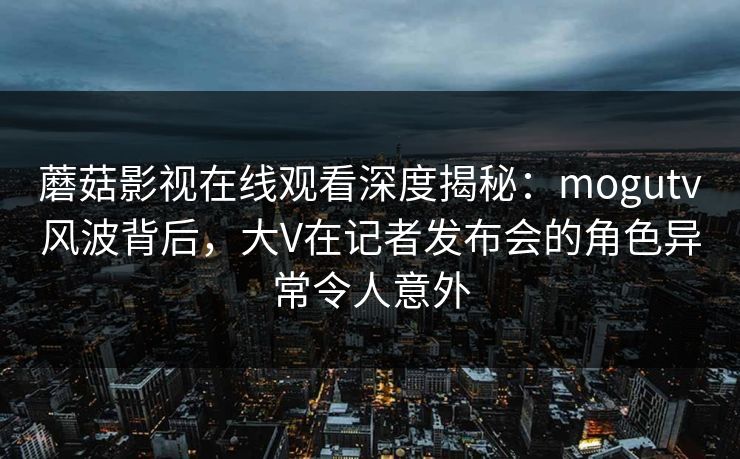 蘑菇影视在线观看深度揭秘:mogutv风波背后,大V在记者发布会的角色异常令人意外 蘑菇影视在线观看深度揭秘:mogutv风波背后,大V在记者发布会的角色异常令人意外