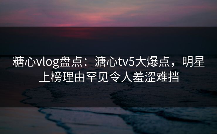 糖心vlog盘点:溏心tv5大爆点,明星上榜理由罕见令人羞涩难挡 糖心vlog盘点:溏心tv5大爆点,明星上榜理由罕见令人羞涩难挡