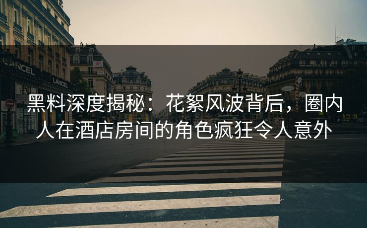 黑料深度揭秘：花絮风波背后，圈内人在酒店房间的角色疯狂令人意外