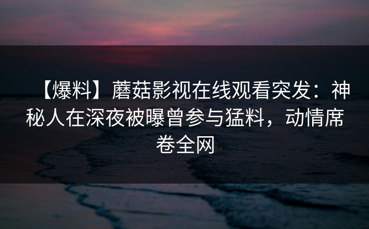 【爆料】蘑菇影视在线观看突发：神秘人在深夜被曝曾参与猛料，动情席卷全网
