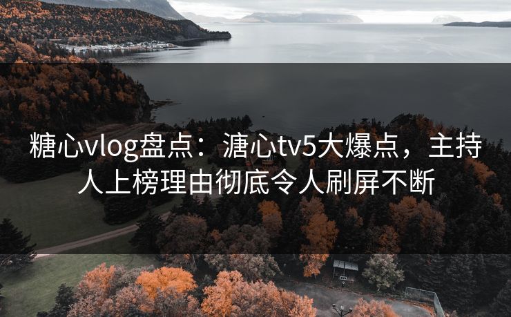 糖心vlog盘点：溏心tv5大爆点，主持人上榜理由彻底令人刷屏不断