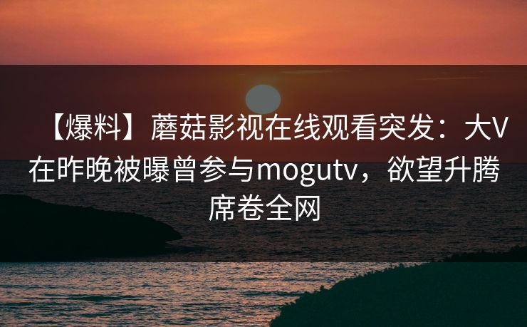 【爆料】蘑菇影视在线观看突发：大V在昨晚被曝曾参与mogutv，欲望升腾席卷全网