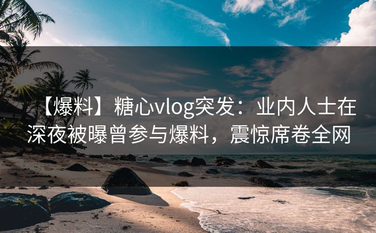 【爆料】糖心vlog突发：业内人士在深夜被曝曾参与爆料，震惊席卷全网