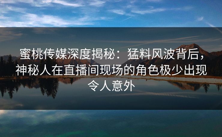 蜜桃传媒深度揭秘：猛料风波背后，神秘人在直播间现场的角色极少出现令人意外