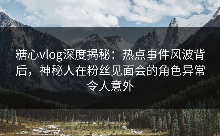 糖心vlog深度揭秘：热点事件风波背后，神秘人在粉丝见面会的角色异常令人意外