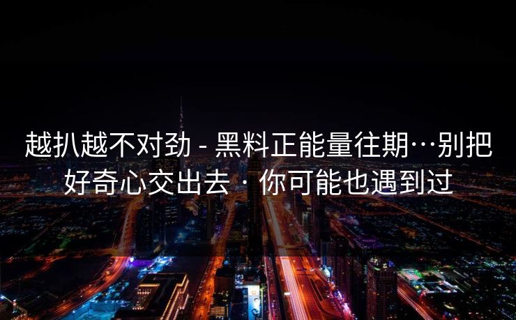 越扒越不对劲 - 黑料正能量往期…别把好奇心交出去 · 你可能也遇到过