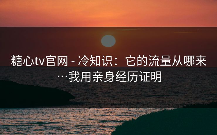 糖心tv官网 - 冷知识：它的流量从哪来…我用亲身经历证明