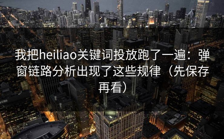 我把heiliao关键词投放跑了一遍：弹窗链路分析出现了这些规律（先保存再看）