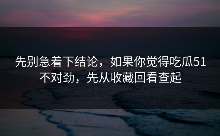 先别急着下结论，如果你觉得吃瓜51不对劲，先从收藏回看查起
