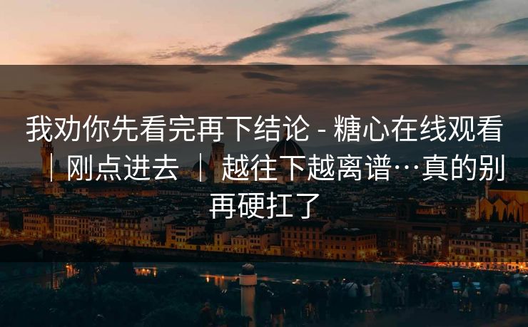 我劝你先看完再下结论 - 糖心在线观看｜刚点进去 ｜ 越往下越离谱…真的别再硬扛了