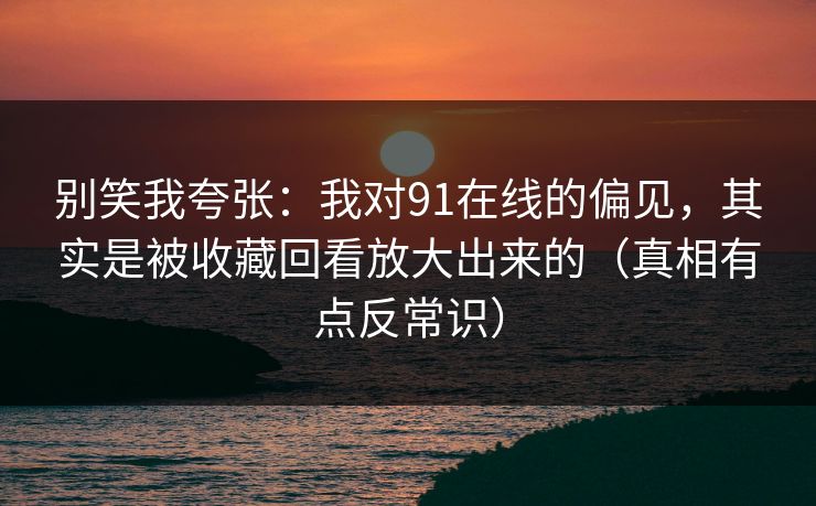 别笑我夸张：我对91在线的偏见，其实是被收藏回看放大出来的（真相有点反常识）