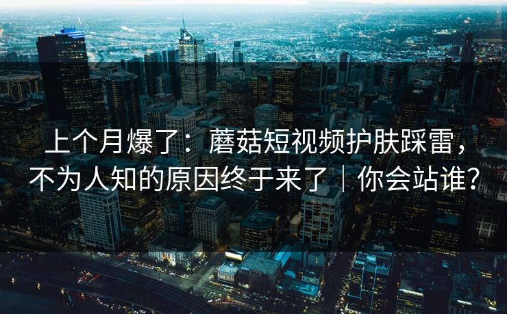 上个月爆了：蘑菇短视频护肤踩雷，不为人知的原因终于来了｜你会站谁？